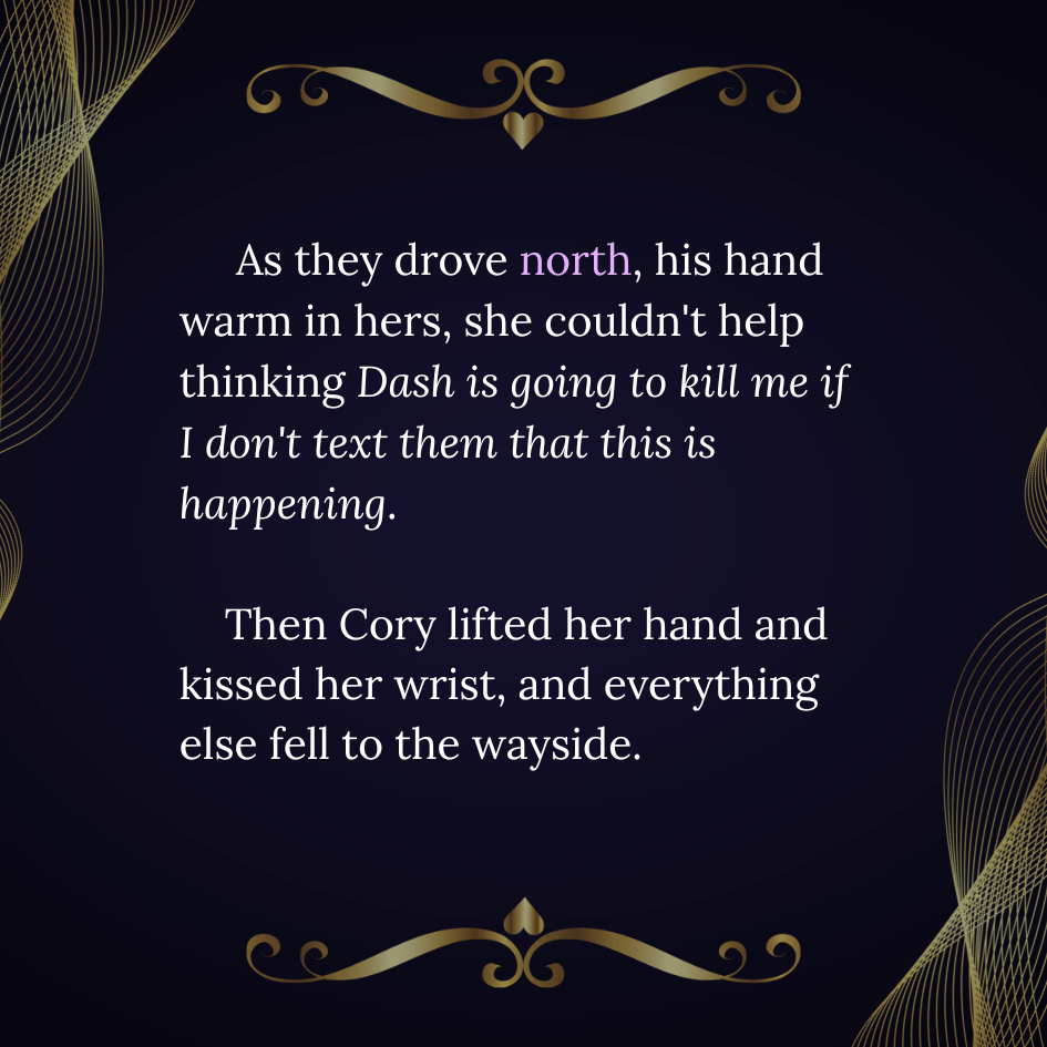 An image that reads "As they drove north, his hand warm in hers, she couldn't help thinking Dash is going to kill me if I don't text them that this is happening. Then Cory lifted her hand and kissed her wrist, and everything else fell to the wayside." The letters are in a white serif font with the word 'north' in pink, and the quote is surrounded by dark gold flourishes.