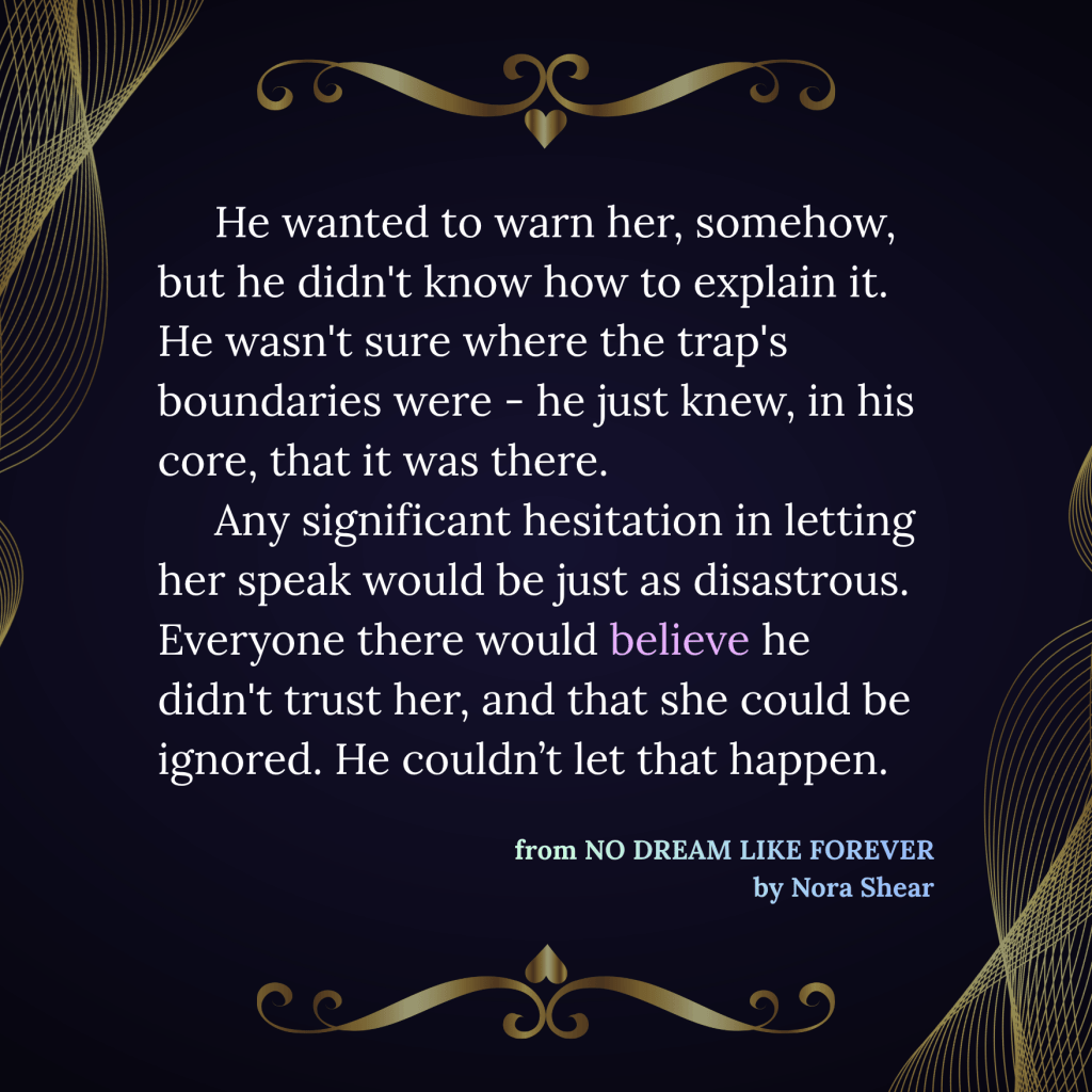 An image with a large block of white text that reads "He wanted to warn her, somehow, but he didn't know how to explain it. He wasn't sure where the trap's boundaries were - he just knew, in his core, that it was there. Any significant hesitation in letting her speak would be just as disastrous. Everyone there would believe he didn't trust her, and that she could be ignored. He couldn’t let that happen." Under this text is right-aligned blue-green text that reads "from No Dream Like Forever, by Nora Shear." At the top and bottom of the image are gold scroll-like decorations with a single heart, and on the upper left and lower right corners are net-like decorations in light gold.