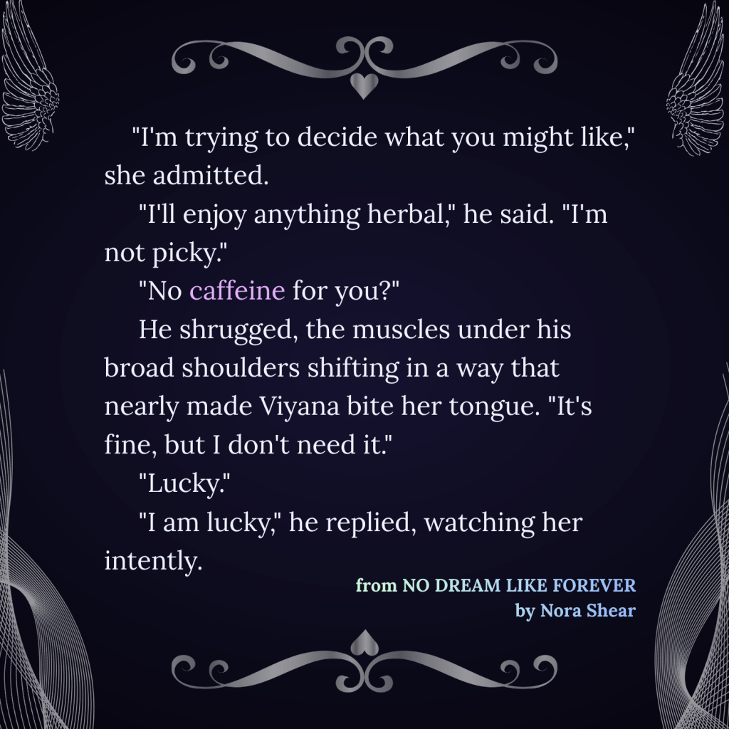 An image with the following exchange: "I'm trying to decide what you might like," she admitted. "I'll enjoy anything herbal," he said. "I'm not picky." "No caffeine for you?" He shrugged, the muscles under his broad shoulders shifting in a way that nearly made Viyana bite her tongue. "It's fine, but I don't need it." "Lucky." "I am lucky," he replied, watching her intently. From NO DREAM LIKE FOREVER, by Nora Shear. The image has silver wings at the top corners, silver net decorations at the bottom corners, and the text is bracketed by silver flourish decorations accented with a heart.