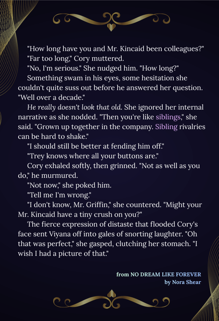An image that reads: "How long have you and Mr. Kincaid been colleagues?" "Far too long," Cory muttered. "No, I'm serious." She nudged him. "How long?" Something swam in his eyes, some hesitation she couldn't quite suss out before he answered her question. "Well over a decade." He really doesn't look that old. She ignored her internal narrative as she nodded. "Then you're like siblings," she said. "Grown up together in the company. Sibling rivalries can be hard to shake." "I should still be better at fending him off." "Trey knows where all your buttons are." Cory exhaled softly, then grinned. "Not as well as you do," he murmured. "Not now," she poked him. "Tell me I'm wrong." "I don't know, Mr. Griffin," she countered. "Might your Mr. Kincaid have a tiny crush on you?" The fierce expression of distaste that flooded Cory's face sent Viyana off into gales of snorting laughter. "Oh that was perfect," she gasped, clutching her stomach. "I wish I had a picture of that." From NO DREAM LIKE FOREVER, by Nora Shear. The text is white on a dark blue background. The image has gold net decorations on the upper left and lower right corners, and two gold flourish decorations above and below the text.