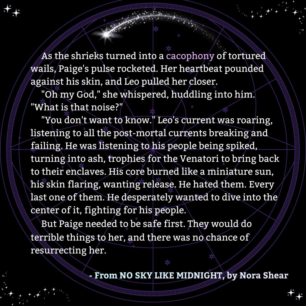 An image that reads:
As the shrieks turned into a cacophony of tortured wails, Paige's pulse rocketed. Her heartbeat pounded against his skin, and Leo pulled her closer.
"Oh my God," she whispered, huddling into him. "What is that noise?"
"You don't want to know." Leo's current was roaring, listening to all the post-mortal currents breaking and failing. He was listening to his people being spiked, turning into ash, trophies for the Venatori to bring back to their enclaves. His core burned like a miniature sun, his skin flaring, wanting release. He hated them. Every last one of them. He desperately wanted to dive into the center of it, fighting for his people.
But Paige needed to be safe first. They would do terrible things to her, and there was no chance of resurrecting her.
From NO SKY LIKE MIDNIGHT, by Nora Shear.
The image has star decorations in every corner, a meteor decoration above the text, and a constellation sky map in the background.
